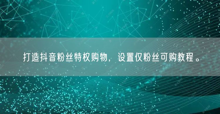 打造抖音粉丝特权购物，设置仅粉丝可购教程。