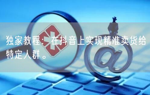 独家教程：在抖音上实现精准卖货给特定人群。