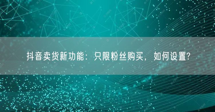 抖音卖货新功能：只限粉丝购买，如何设置?