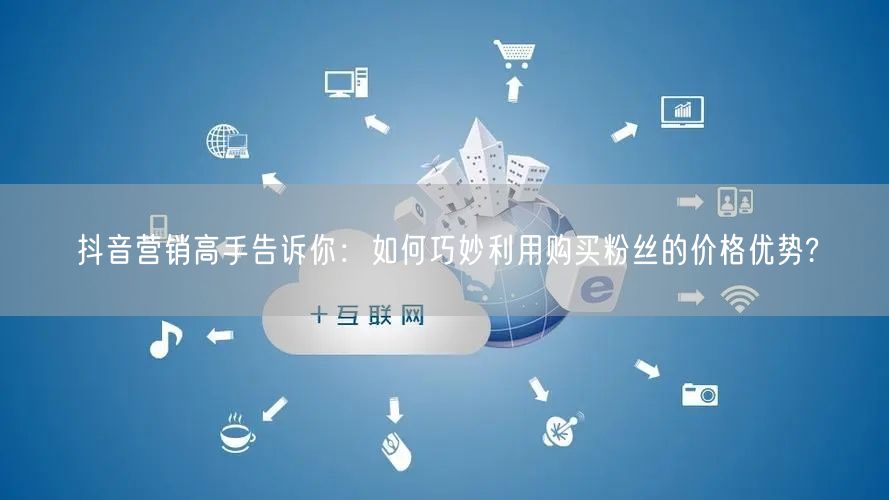 抖音营销高手告诉你：如何巧妙利用购买粉丝的价格优势?