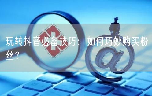 玩转抖音必备技巧：如何巧妙购买粉丝？