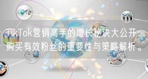 TikTok营销高手的增长秘诀大公开：购买有效粉丝的重要性与策略解析。