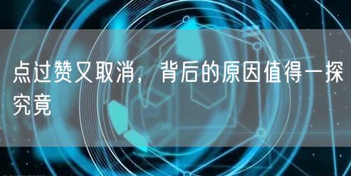 点过赞又取消，背后的原因值得一探究竟