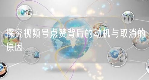 探究视频号点赞背后的动机与取消的原因
