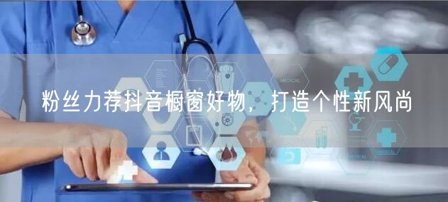 粉丝力荐抖音橱窗好物，打造个性新风尚