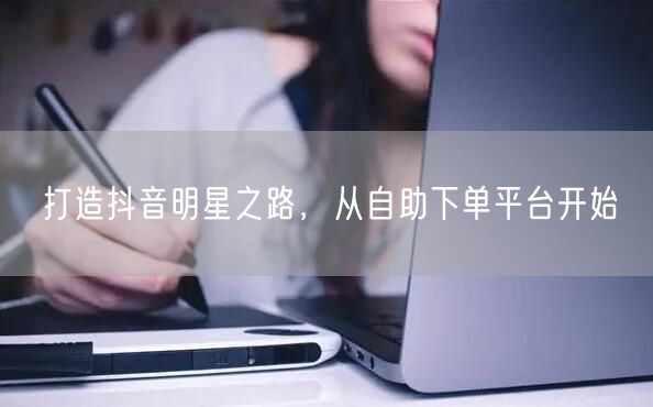 打造抖音明星之路，从自助下单平台开始