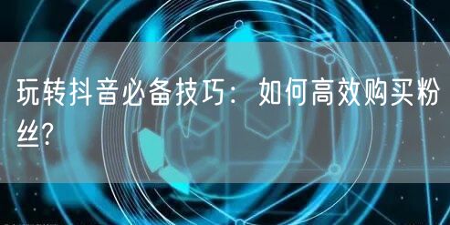 玩转抖音必备技巧：如何高效购买粉丝?