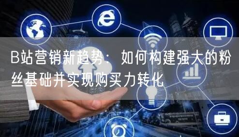 B站营销新趋势：如何构建强大的粉丝基础并实现购买力转化