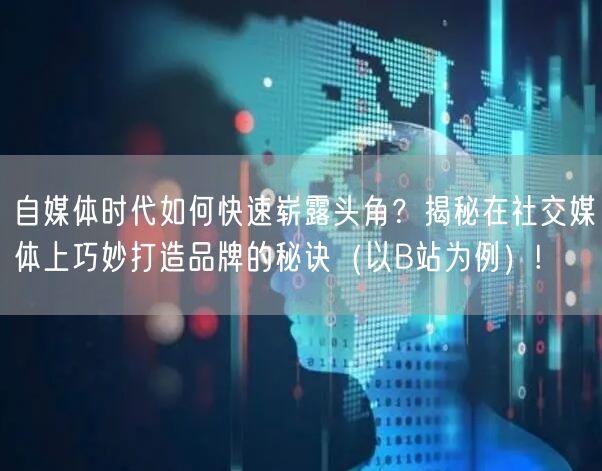 自媒体时代如何快速崭露头角？揭秘在社交媒体上巧妙打造品牌的秘诀（以B站为例）!