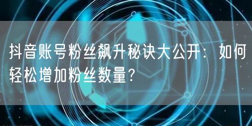 抖音账号粉丝飙升秘诀大公开：如何轻松增加粉丝数量？