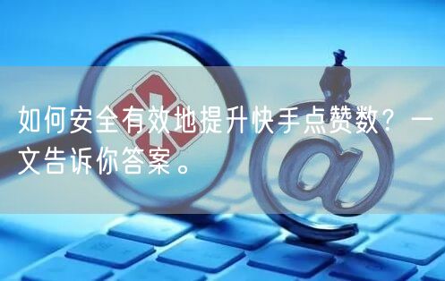 如何安全有效地提升快手点赞数？一文告诉你答案。