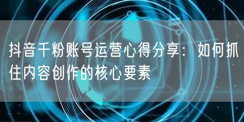 抖音千粉账号运营心得分享：如何抓住内容创作的核心要素