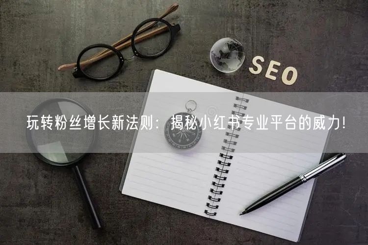 玩转粉丝增长新法则：揭秘小红书专业平台的威力！