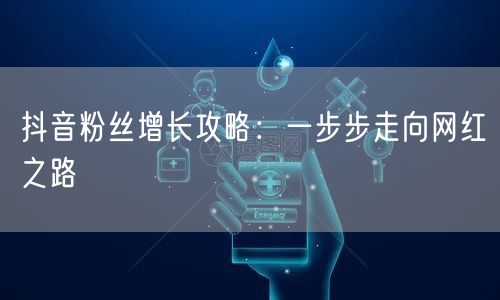 抖音粉丝增长攻略：一步步走向网红之路