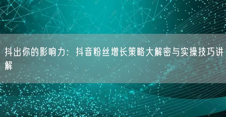 抖出你的影响力：抖音粉丝增长策略大解密与实操技巧讲解