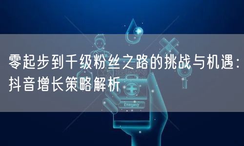 零起步到千级粉丝之路的挑战与机遇：抖音增长策略解析