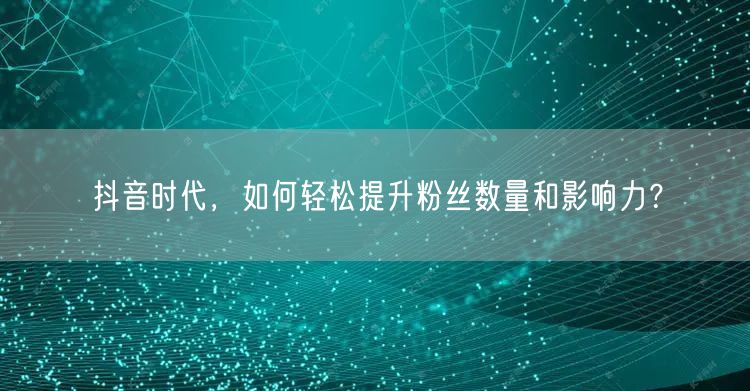抖音时代，如何轻松提升粉丝数量和影响力？