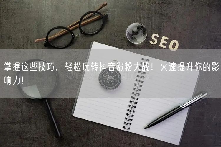 掌握这些技巧，轻松玩转抖音涨粉大战！火速提升你的影响力！