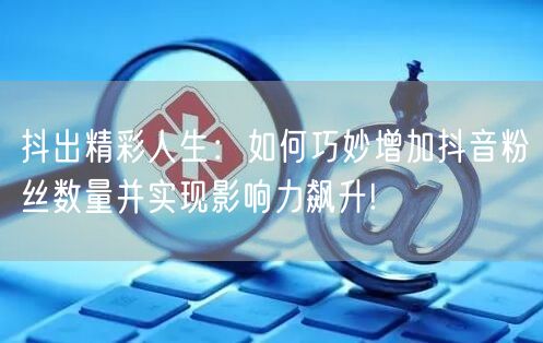 抖出精彩人生：如何巧妙增加抖音粉丝数量并实现影响力飙升!