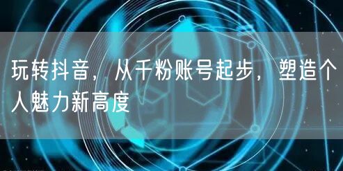 玩转抖音，从千粉账号起步，塑造个人魅力新高度