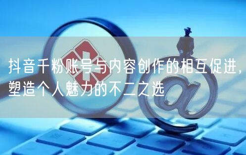 抖音千粉账号与内容创作的相互促进，塑造个人魅力的不二之选
