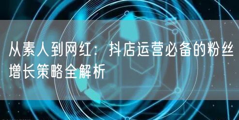 从素人到网红：抖店运营必备的粉丝增长策略全解析