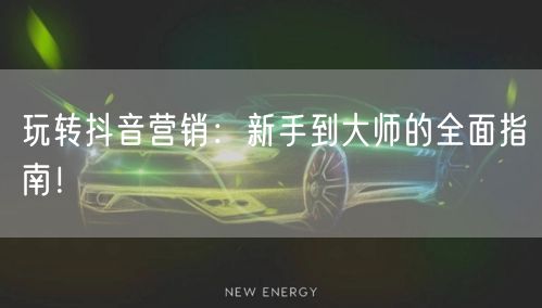 玩转抖音营销：新手到大师的全面指南！