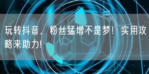 玩转抖音，粉丝猛增不是梦！实用攻略来助力!