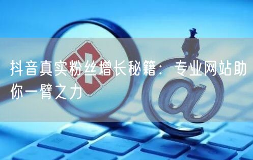 抖音真实粉丝增长秘籍：专业网站助你一臂之力