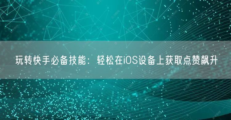 玩转快手必备技能：轻松在iOS设备上获取点赞飙升