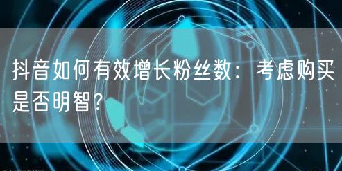 抖音如何有效增长粉丝数：考虑购买是否明智？