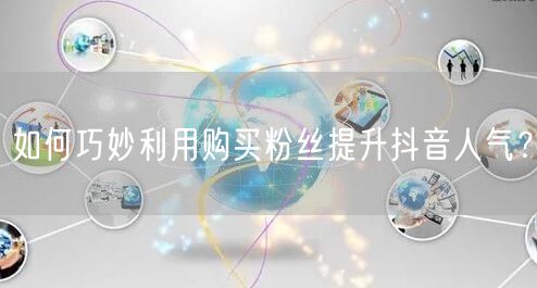 如何巧妙利用购买粉丝提升抖音人气？