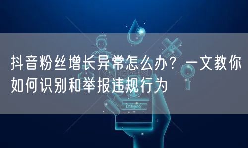 抖音粉丝增长异常怎么办?一文教你如何识别和举报违规行为