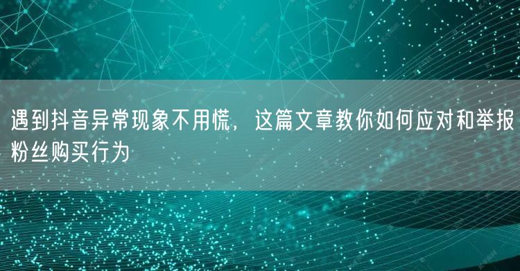 遇到抖音异常现象不用慌,这篇文章教你如何应对和举报粉丝购买行为