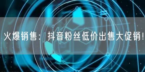 火爆销售：抖音粉丝低价出售大促销！