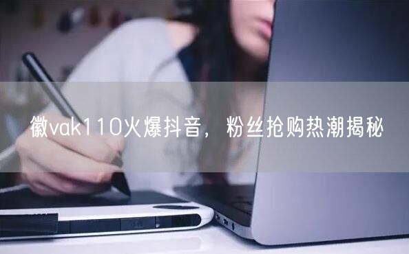 徽vak110火爆抖音，粉丝抢购热潮揭秘