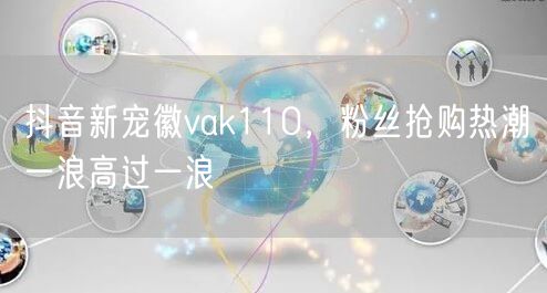 抖音新宠徽vak110，粉丝抢购热潮一浪高过一浪