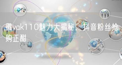 徽vak110魅力大揭秘，抖音粉丝抢购正酣