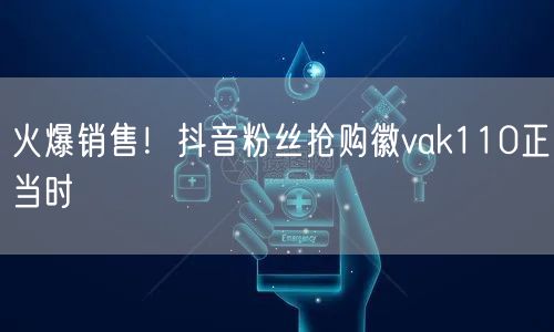 火爆销售！抖音粉丝抢购徽vak110正当时
