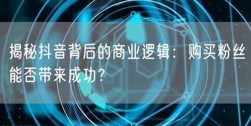 揭秘抖音背后的商业逻辑:购买粉丝能否带来成功?