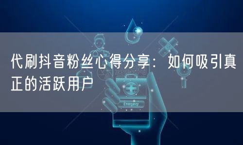 代刷抖音粉丝心得分享：如何吸引真正的活跃用户