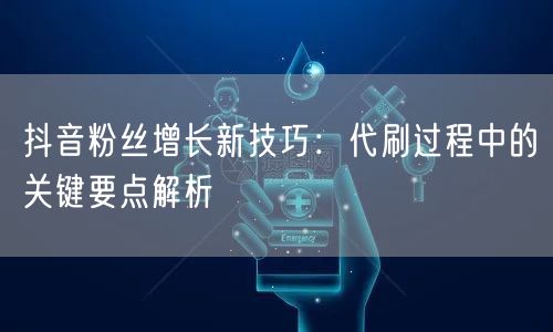 抖音粉丝增长新技巧：代刷过程中的关键要点解析
